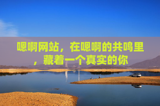 嗯啊网站,在嗯啊的共鸣里,藏着一个真实的你 嗯啊网站,在嗯啊的共鸣里,藏着一个真实的你