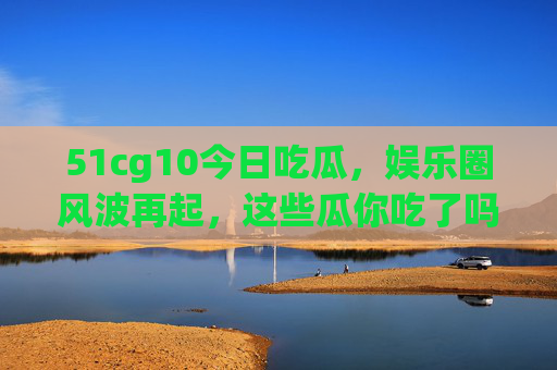 51cg10今日吃瓜,娱乐圈风波再起,这些瓜你吃了吗?51cg10今日吃瓜,娱乐圈风波再起 51cg10今日吃瓜,娱乐圈风波再起,这些瓜你吃了吗?51cg10今日吃瓜,娱乐圈风波再起