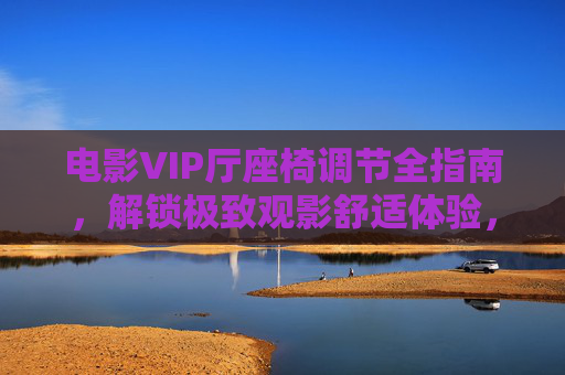 电影VIP厅座椅调节全指南,解锁极致观影舒适体验,电影VIP厅座椅调节全指南,解锁极致观影舒适体验 电影VIP厅座椅调节全指南,解锁极致观影舒适体验,电影VIP厅座椅调节全指南,解锁极致观影舒适体验