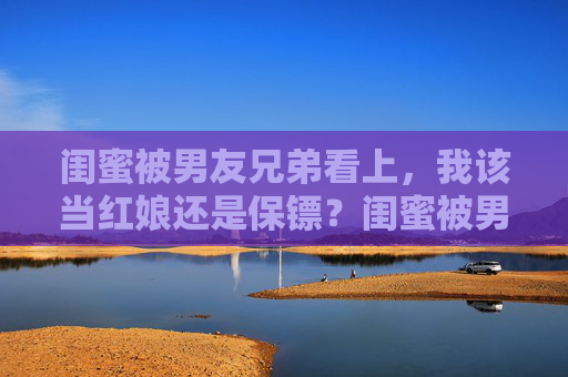 闺蜜被男友兄弟看上,我该当红娘还是保镖?闺蜜被男友兄弟看上,红娘还是保镖? 闺蜜被男友兄弟看上,我该当红娘还是保镖?闺蜜被男友兄弟看上,红娘还是保镖?