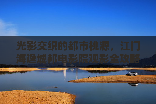 光影交织的都市桃源,江门海逸城邦电影院观影全攻略,江门海逸城邦电影院观影全攻略 光影交织的都市桃源,江门海逸城邦电影院观影全攻略,江门海逸城邦电影院观影全攻略