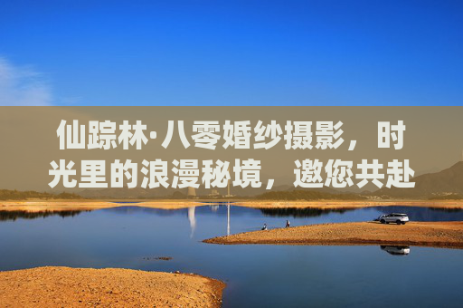 仙踪林·八零婚纱摄影,时光里的浪漫秘境,邀您共赴婚纱之约,仙踪林·八零婚纱摄影,时光里的浪漫秘境婚纱之约 仙踪林·八零婚纱摄影,时光里的浪漫秘境,邀您共赴婚纱之约,仙踪林·八零婚纱摄影,时光里的浪漫秘境婚纱之约