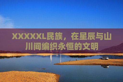 XXXXXL民族,在星辰与山川间编织永恒的文明 XXXXXL民族,在星辰与山川间编织永恒的文明