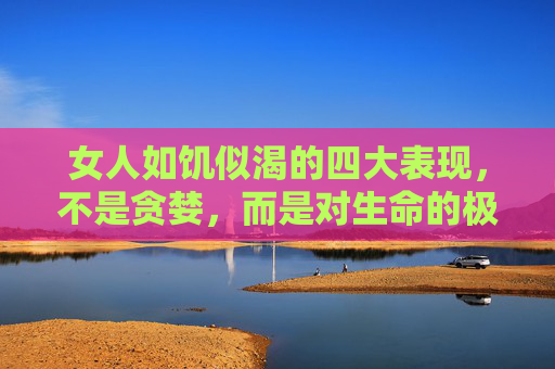 女人如饥似渴的四大表现，不是贪婪，而是对生命的极致渴望，女人如饥似渴的四大表现，不是贪婪，而是对生命的极致渴望