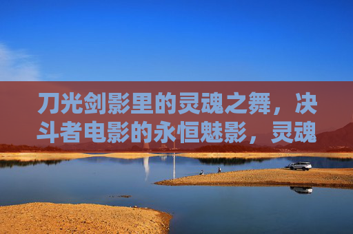 刀光剑影里的灵魂之舞,决斗者电影的永恒魅影,灵魂之舞,决斗者的永恒魅影 刀光剑影里的灵魂之舞,决斗者电影的永恒魅影,灵魂之舞,决斗者的永恒魅影
