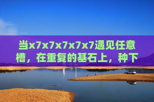 当x7x7x7x7x7遇见任意槽,在重复的基石上,种下无限可能,重复基石遇槽,无限可能种生 当x7x7x7x7x7遇见任意槽,在重复的基石上,种下无限可能,重复基石遇槽,无限可能种生