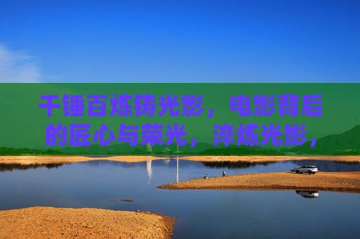 千锤百炼铸光影,电影背后的匠心与荣光,淬炼光影,匠心荣光 千锤百炼铸光影,电影背后的匠心与荣光,淬炼光影,匠心荣光