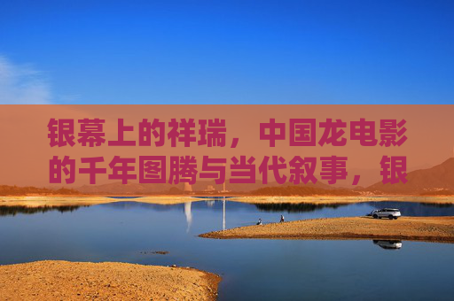 银幕上的祥瑞，中国龙电影的千年图腾与当代叙事，银幕祥瑞，中国龙电影的千年图腾与当代叙事