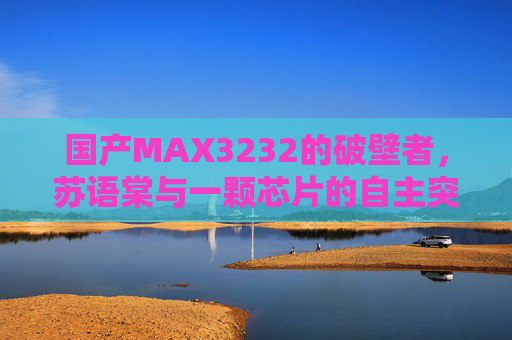 国产MAX3232的破壁者，苏语棠与一颗芯片的自主突围，苏语棠，国产MAX3232芯片自主突围的破壁者