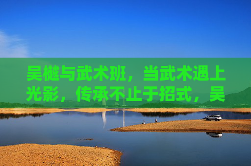 吴樾与武术班,当武术遇上光影,传承不止于招式,吴樾与武术班,武术遇上光影,传承不止招式 吴樾与武术班,当武术遇上光影,传承不止于招式,吴樾与武术班,武术遇上光影,传承不止招式