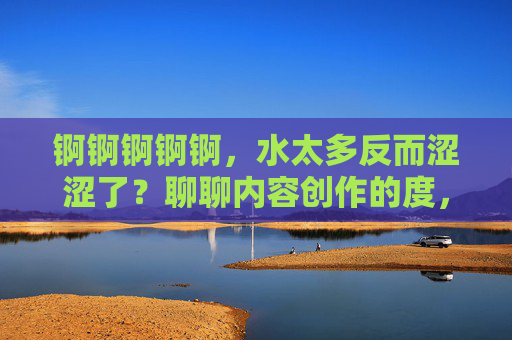 锕锕锕锕锕,水太多反而涩涩了?聊聊内容创作的度,水多反涩,内容创作的度怎么控? 锕锕锕锕锕,水太多反而涩涩了?聊聊内容创作的度,水多反涩,内容创作的度怎么控?