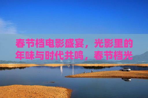 春节档电影盛宴，光影里的年味与时代共鸣，春节档光影盛宴，年味与时代的共鸣