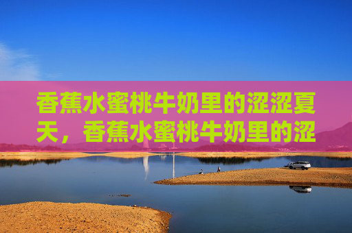 香蕉水蜜桃牛奶里的涩涩夏天,香蕉水蜜桃牛奶里的涩夏 香蕉水蜜桃牛奶里的涩涩夏天,香蕉水蜜桃牛奶里的涩夏