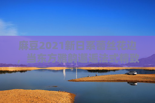 麻豆2021新日系蕾丝花边,当东方雅韵邂逅法式精致,麻豆2021新日系蕾丝花边,东方雅韵邂逅法式精致 麻豆2021新日系蕾丝花边,当东方雅韵邂逅法式精致,麻豆2021新日系蕾丝花边,东方雅韵邂逅法式精致