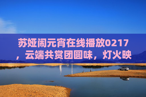 苏娅闹元宵在线播放0217,云端共赏团圆味,灯火映照笑语声,苏娅闹元宵0217云端共赏团圆灯火声 苏娅闹元宵在线播放0217,云端共赏团圆味,灯火映照笑语声,苏娅闹元宵0217云端共赏团圆灯火声