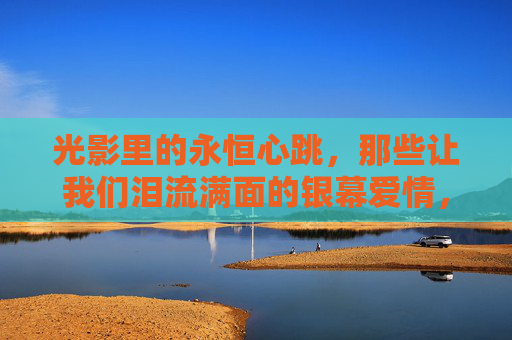 光影里的永恒心跳,那些让我们泪流满面的银幕爱情,光影泪光里的永恒心跳 光影里的永恒心跳,那些让我们泪流满面的银幕爱情,光影泪光里的永恒心跳