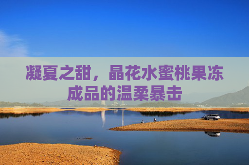 凝夏之甜,晶花水蜜桃果冻成品的温柔暴击 凝夏之甜,晶花水蜜桃果冻成品的温柔暴击