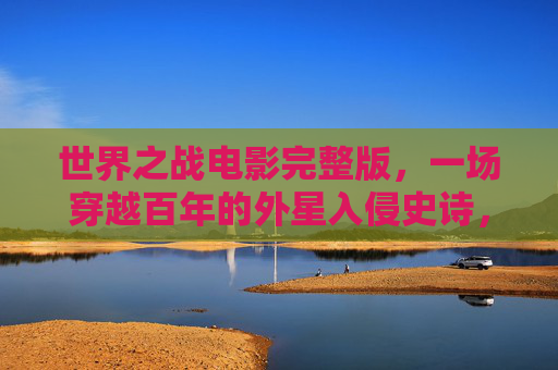 世界之战电影完整版,一场穿越百年的外星入侵史诗,世界之战,百年外星入侵史诗 世界之战电影完整版,一场穿越百年的外星入侵史诗,世界之战,百年外星入侵史诗