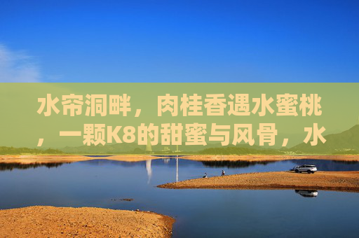 水帘洞畔,肉桂香遇水蜜桃,一颗K8的甜蜜与风骨,水帘洞畔肉桂蜜桃香,K8甜骨两相宜 水帘洞畔,肉桂香遇水蜜桃,一颗K8的甜蜜与风骨,水帘洞畔肉桂蜜桃香,K8甜骨两相宜