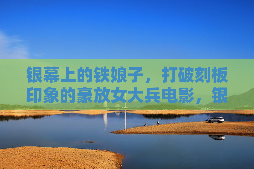 银幕上的铁娘子，打破刻板印象的豪放女大兵电影，银幕铁娘子，打破刻板印象的豪放女大兵