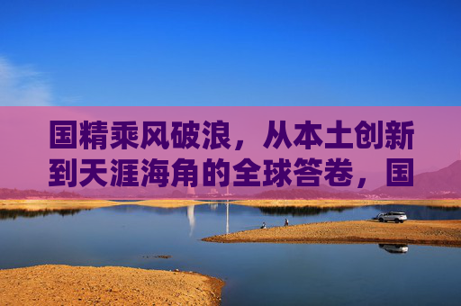国精乘风破浪，从本土创新到天涯海角的全球答卷，国精乘风破浪，从本土创新到全球答卷