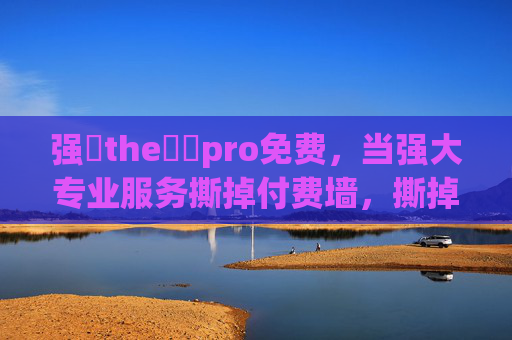 强㠁the癶乀pro免费,当强大专业服务撕掉付费墙,撕掉付费墙,强大专业服务免费开放 强㠁the癶乀pro免费,当强大专业服务撕掉付费墙,撕掉付费墙,强大专业服务免费开放