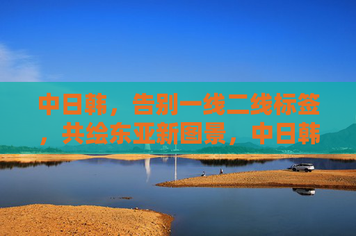 中日韩，告别一线二线标签，共绘东亚新图景，中日韩告别一线二线标签 共绘东亚新图景