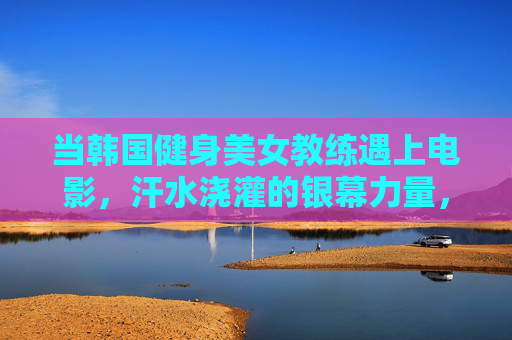 当韩国健身美女教练遇上电影，汗水浇灌的银幕力量，韩国健身教练×电影，汗水浇灌银幕力量