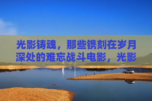 光影铸魂,那些镌刻在岁月深处的难忘战斗电影,光影铸魂,岁月深处的战斗记忆 光影铸魂,那些镌刻在岁月深处的难忘战斗电影,光影铸魂,岁月深处的战斗记忆