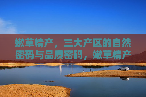 嫩草精产,三大产区的自然密码与品质密码,嫩草精产,三大产区的自然与品质密码 嫩草精产,三大产区的自然密码与品质密码,嫩草精产,三大产区的自然与品质密码