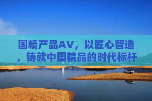 国精产品AV,以匠心智造,铸就中国精品的时代标杆,国精AV,匠心铸就中国精品时代标杆 国精产品AV,以匠心智造,铸就中国精品的时代标杆,国精AV,匠心铸就中国精品时代标杆