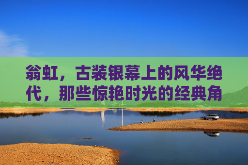 翁虹，古装银幕上的风华绝代，那些惊艳时光的经典角色，翁虹古装风华绝代，惊艳时光的经典角色