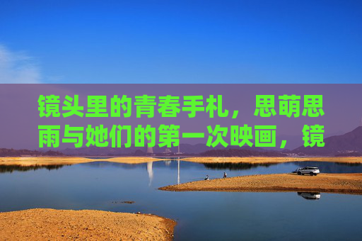 镜头里的青春手札,思萌思雨与她们的第一次映画,镜头里的青春手札,思萌思雨的第一次映画 镜头里的青春手札,思萌思雨与她们的第一次映画,镜头里的青春手札,思萌思雨的第一次映画