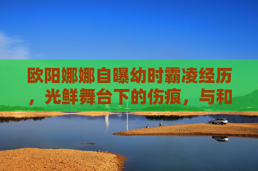 欧阳娜娜自曝幼时霸凌经历,光鲜舞台下的伤痕,与和解的力量,欧阳娜娜,幼时霸凌伤痕与光鲜舞台下的和解力量 欧阳娜娜自曝幼时霸凌经历,光鲜舞台下的伤痕,与和解的力量,欧阳娜娜,幼时霸凌伤痕与光鲜舞台下的和解力量