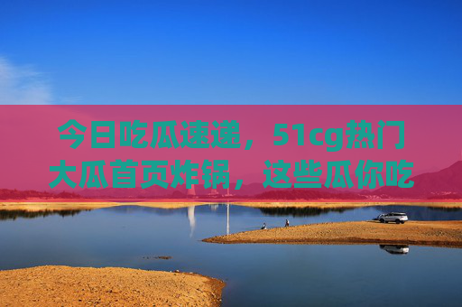今日吃瓜速递,51cg热门大瓜首页炸锅,这些瓜你吃了吗? 今日吃瓜速递,51cg热门大瓜首页炸锅,这些瓜你吃了吗?