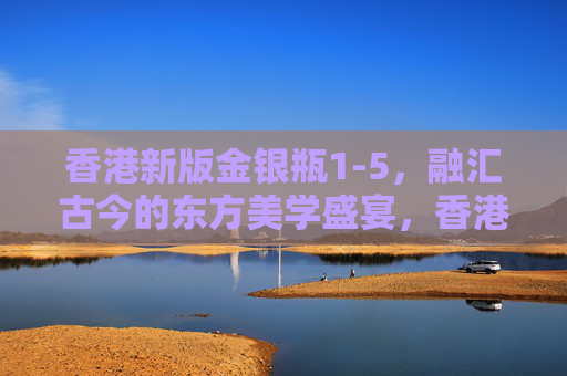 香港新版金银瓶1-5，融汇古今的东方美学盛宴，香港新版金银瓶1-5，融汇古今的东方美学盛宴