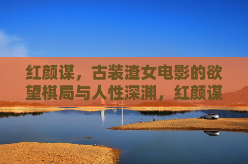红颜谋,古装渣女电影的欲望棋局与人性深渊,红颜谋,欲望棋局与人性深渊 红颜谋,古装渣女电影的欲望棋局与人性深渊,红颜谋,欲望棋局与人性深渊