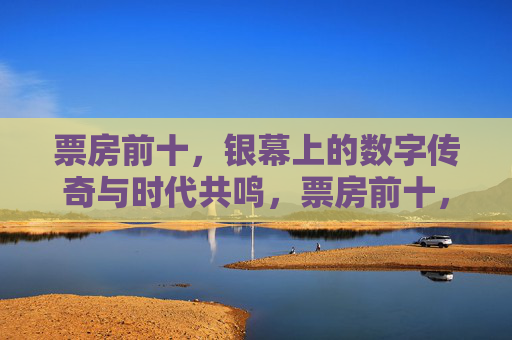 票房前十,银幕上的数字传奇与时代共鸣,票房前十,银幕数字传奇的时代回响 票房前十,银幕上的数字传奇与时代共鸣,票房前十,银幕数字传奇的时代回响