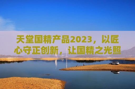 天堂国精产品2023,以匠心守正创新,让国精之光照亮品质生活,天堂国精2023,匠心守正创新,照亮品质生活 天堂国精产品2023,以匠心守正创新,让国精之光照亮品质生活,天堂国精2023,匠心守正创新,照亮品质生活