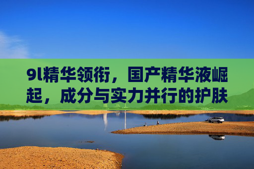 9l精华领衔,国产精华液崛起,成分与实力并行的护肤新势力,9l精华领衔,国产成分实力护肤新势力崛起 9l精华领衔,国产精华液崛起,成分与实力并行的护肤新势力,9l精华领衔,国产成分实力护肤新势力崛起