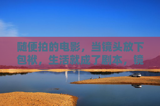 随便拍的电影,当镜头放下包袱,生活就成了剧本,镜头放下包袱,生活即剧本 随便拍的电影,当镜头放下包袱,生活就成了剧本,镜头放下包袱,生活即剧本