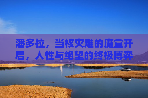 潘多拉,当核灾难的魔盒开启,人性与绝望的终极博弈,潘多拉的核灾魔盒,人性与绝望的终极博弈 潘多拉,当核灾难的魔盒开启,人性与绝望的终极博弈,潘多拉的核灾魔盒,人性与绝望的终极博弈