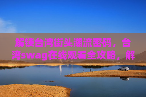 解锁台湾街头潮流密码，台湾swag在线观看全攻略，解锁台湾街头潮流swag，在线观看全攻略