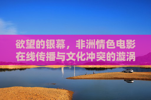 欲望的银幕,非洲情色电影在线传播与文化冲突的漩涡,非洲情色电影在线传播,欲望银幕的文化冲突漩涡 欲望的银幕,非洲情色电影在线传播与文化冲突的漩涡,非洲情色电影在线传播,欲望银幕的文化冲突漩涡