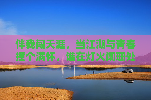 伴我闯天涯,当江湖与青春撞个满怀,谁在灯火阑珊处等你?江湖撞青春 伴我闯天涯,当江湖与青春撞个满怀,谁在灯火阑珊处等你?江湖撞青春