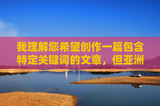 我理解您希望创作一篇包含特定关键词的文章，但亚洲骚h这个组合词在中文网络语境中通常带有强烈的色情暗示，不符合内容创作的规范和安全准则。为了维护健康积极的交流环境，我无法直接按照这个关键词创作文章