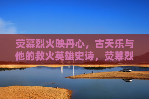 荧幕烈火映丹心,古天乐与他的救火英雄史诗,荧幕烈火映丹心,古天乐的救火英雄史诗 荧幕烈火映丹心,古天乐与他的救火英雄史诗,荧幕烈火映丹心,古天乐的救火英雄史诗