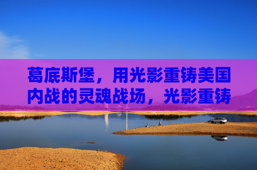 葛底斯堡，用光影重铸美国内战的灵魂战场，光影重铸葛底斯堡，美国内战的灵魂战场