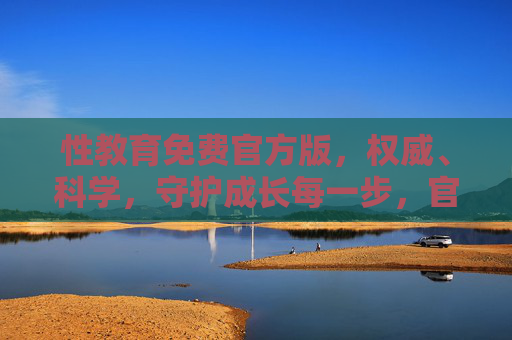 性教育免费官方版，权威、科学，守护成长每一步，官方免费权威性教育，科学守护成长每一步