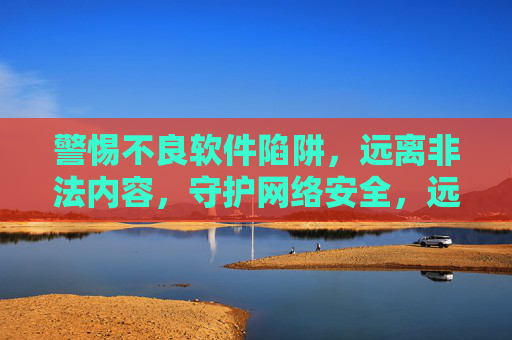 警惕不良软件陷阱,远离非法内容,守护网络安全,远离不良软件与非法内容,守护网络安全 警惕不良软件陷阱,远离非法内容,守护网络安全,远离不良软件与非法内容,守护网络安全